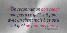 On reconnaît un bon coach, non pas à ce qu’il sait faire avec un client, mais à ce qu’il sait qu’il ne faut pas faire. François Souweine