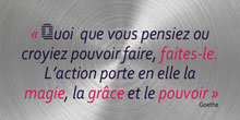 Quoi que vous pensiez ou croyiez pouvoir faire, faites-le. L’action porte en elle la magie, la grâce et le pouvoir.  Goethe