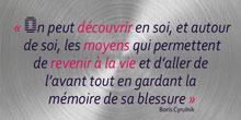 On peut découvrir en soi, et autour de soi, les moyens qui permettent de revenir à la vie et d’aller de l’avant tout en gardant la mémoire de sa blessure. Boris Cyrulnik
