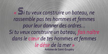 Si tu veux construire un bateau, ne rassemble pas tes hommes et femmes pour leur donner des ordres... Si tu veux construire un bateau, fais naître dans le cœur de tes hommes et femmes le désir de la mer. Antoine de Saint-Exupéry