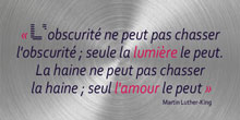 L'obscurité ne peut pas chasser l'obscurité ; seule la lumière le peut. La haine ne peut pas chasser la haine ; seul l'amour le peut. Martin Luther-King